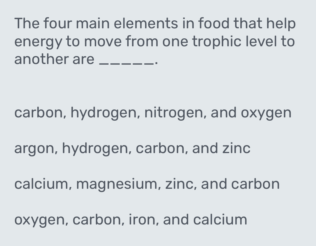 The four main elements in food that help
energy to move from one trophic level to
another are_
carbon, hydrogen, nitrogen, and oxygen
argon, hydrogen, carbon, and zinc
calcium, magnesium, zinc, and carbon
oxygen, carbon, iron, and calcium