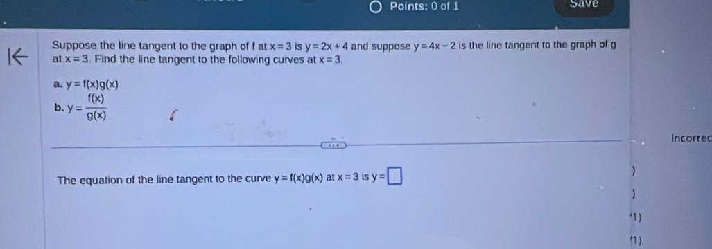 Save 
Suppose the line tangent to the graph of fat x=3 is y=2x+4 and suppose y=4x-2 is the line tangent to the graph of g
at x=3. Find the line tangent to the following curves at x=3. 
a. y=f(x)g(x)
b. y= f(x)/g(x) 
Incorred 
The equation of the line tangent to the curve y=f(x)g(x) at x=3 is y=□
) 
) 
1) 
(1)