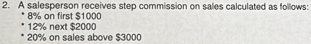 A salesperson receives step commission on sales calculated as follows:
8% on first $1000
12% next $2000
* 20% on sales above $3000