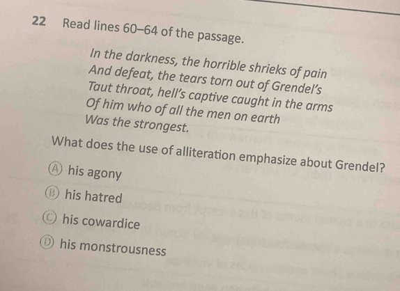 Read lines 60-64 of the passage.
In the darkness, the horrible shrieks of pain
And defeat, the tears torn out of Grendel’s
Taut throat, hell’s captive caught in the arms
Of him who of all the men on earth
Was the strongest.
What does the use of alliteration emphasize about Grendel?
Ⓐ his agony
his hatred
his cowardice
his monstrousness