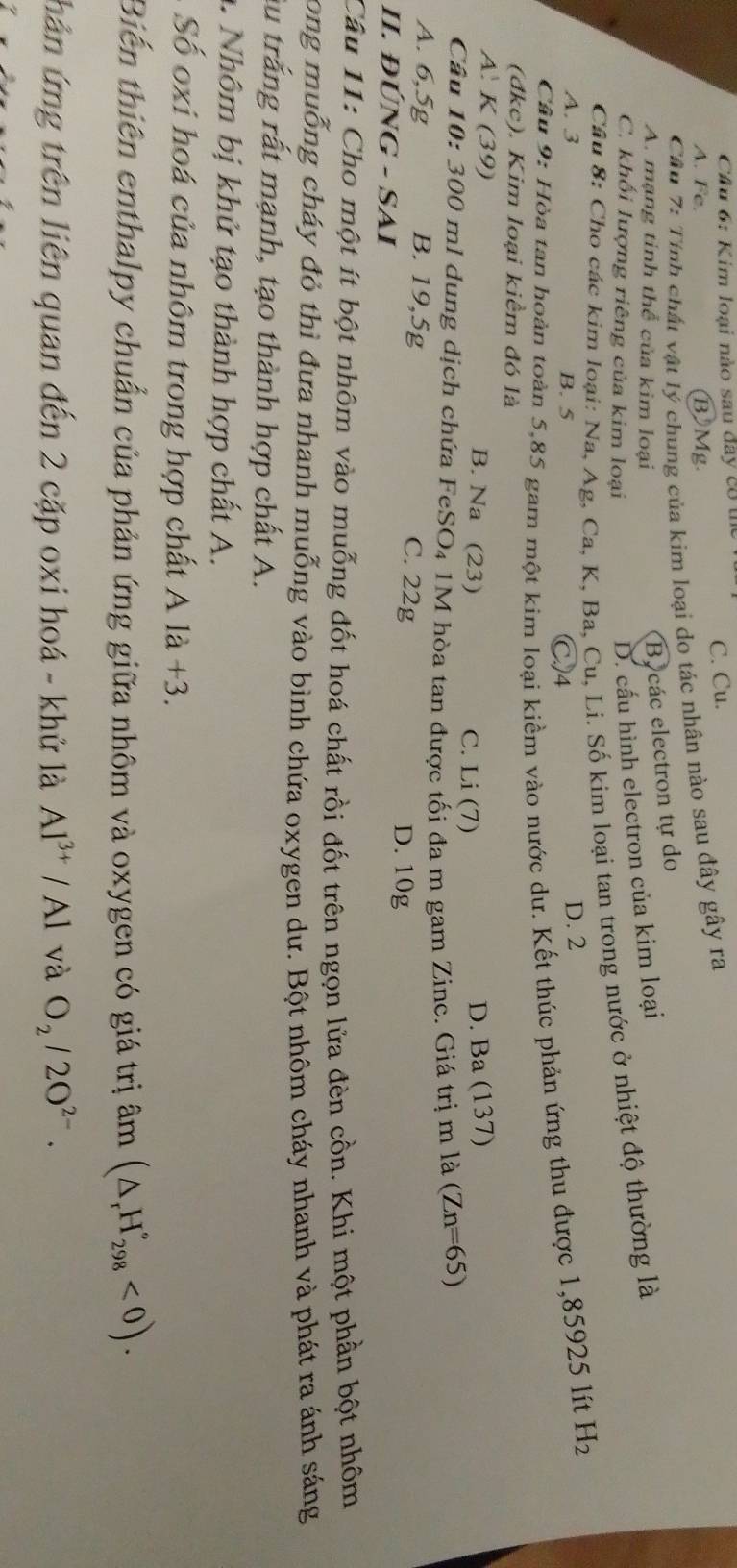 Kim loại nào sau đây có thể
A. Fe. BMg. C. Cu.
Cầu 7: Tính chất vật lý chung của kim loại do tác nhân nào sau đây gây ra
A. mạng tinh thể của kim loại
Bycác electron tự do
C. khối lượng riêng của kim loại
D. cấu hình electron của kim loại
Câu 8: Cho các kim loại: Na, Ag, Ca, K, Ba, Cu, Li. Số kim loại tan trong nước ở nhiệt độ thường là
A. 3 B. 5
C)4 D. 2
Câu 9: Hòa tan hoàn toàn 5,85 gam một kim loại kiềm vào nước dư. Kết thúc phản ứng thu được 1,85925 lít H_2
(đkc). Kim loại kiểm đó là
A: K (39) B. Na (23) C. Li (7)
D. Ba (137)
Câu 10: 300 ml dung dịch chứa FeSO₄ 1M hòa tan được tối đa m gam Zinc. Giá trị m là (Zn=65)
A. 6,5g B. 19,5g C. 22g D. 10g
II. ĐÚNG - SAI
Câu 11: Cho một ít bột nhôm vào muỗng đốt hoá chất rồi đốt trên ngọn lửa đèn cồn. Khi một phần bột nhôm
long muỗng cháy đỏ thì đưa nhanh muỗng vào bình chứa oxygen dư. Bột nhôm cháy nhanh và phát ra ánh sáng
âu trắng rất mạnh, tạo thành hợp chất A.
1. Nhôm bị khử tạo thành hợp chất A.
Số oxi hoá của nhôm trong hợp chất A là +3.
Biến thiên enthalpy chuẩn của phản ứng giữa nhôm và oxygen có giá trị âm (△ _rH_(298)°<0).
hân ứng trên liên quan đến 2 cặp oxi hoá - khử là Al^(3+)/Al và O_2/2O^(2-).