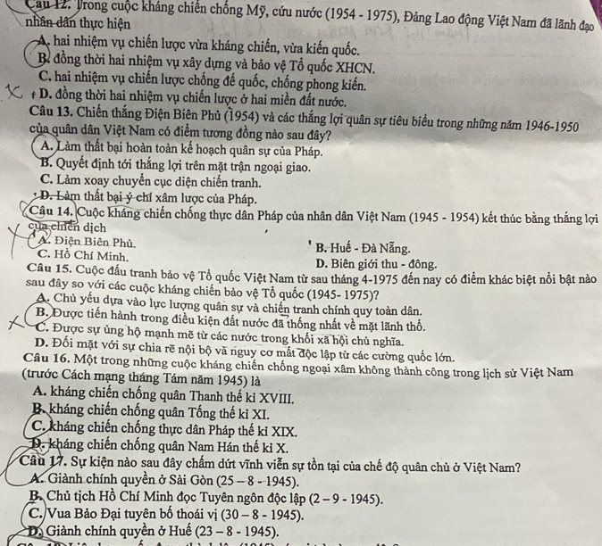 Cau 12. Trong cuộc kháng chiến chống Mỹ, cứu nước (1954 - 1975), Đảng Lao động Việt Nam đã lãnh đạo
nhân dân thực hiện
A. hai nhiệm vụ chiến lược vừa kháng chiến, vừa kiến quốc.
B đồng thời hai nhiệm vụ xây dựng và bảo vệ Tổ quốc XHCN.
C. hai nhiệm vụ chiến lược chống đế quốc, chống phong kiến.
# D. đồng thời hai nhiệm vụ chiến lược ở hai miền đất nước.
Câu 13. Chiến thắng Điện Biên Phủ (1954) và các thắng lợi quân sự tiêu biểu trong những năm 1946-1950
của quân dân Việt Nam có điểm tương đồng nào sau đây?
A. Làm thất bại hoàn toàn kế hoạch quân sự của Pháp.
B. Quyết định tới thắng lợi trên mặt trận ngoại giao.
C. Làm xoay chuyển cục diện chiến tranh.
D. Làm thất bại ý chí xâm lược của Pháp.
Câu 14. Cuộc kháng chiến chống thực dân Pháp của nhân dân Việt Nam (1945 - 1954) kết thúc bằng thắng lợi
của chíến dịch
A. Điện Biên Phủ, B. Huế - Đà Nẵng.
C. Hồ Chí Minh D. Biên giới thu - đông.
Cầu 15. Cuộc đầu tranh bảo vệ Tổ quốc Việt Nam từ sau tháng 4-1975 đến nay có điểm khác biệt nổi bật nào
sau đây so với các cuộc kháng chiến bảo vệ Tổ quốc (1945- 1975)?
A. Chủ yếu dựa vào lực lượng quân sự và chiến tranh chính quy toàn dân.
B. Được tiến hành trong điều kiện đất nước đã thống nhất về mặt lãnh thổ.
C. Được sự ủng hộ mạnh mẽ từ các nước trong khối xã hội chủ nghĩa.
D. Đối mặt với sự chia rẽ nội bộ và nguy cơ mất độc lập từ các cường quốc lớn.
Câu 16. Một trong những cuộc kháng chiến chống ngoại xâm không thành công trong lịch sử Việt Nam
(trước Cách mạng tháng Tám năm 1945) là
A. kháng chiến chống quân Thanh thế kỉ XVIII.
B. kháng chiến chống quân Tống thế ki XI.
C. kháng chiến chống thực dân Pháp thế kỉ XIX.
D. kháng chiến chống quân Nam Hán thế ki X.
Câu 17. Sự kiện nào sau đây chấm dứt vĩnh viễn sự tồn tại của chế độ quân chủ ở Việt Nam?
A. Giành chính quyền ở Sài Gòn (25-8-1945).
B Chủ tịch Hồ Chí Minh đọc Tuyên ngôn doclap (2-9-1945).
C./Vua Bảo Đại tuyên bố thoái vi (30-8-1945).
* D. Giành chính quyền ở Huế (23-8-1945).