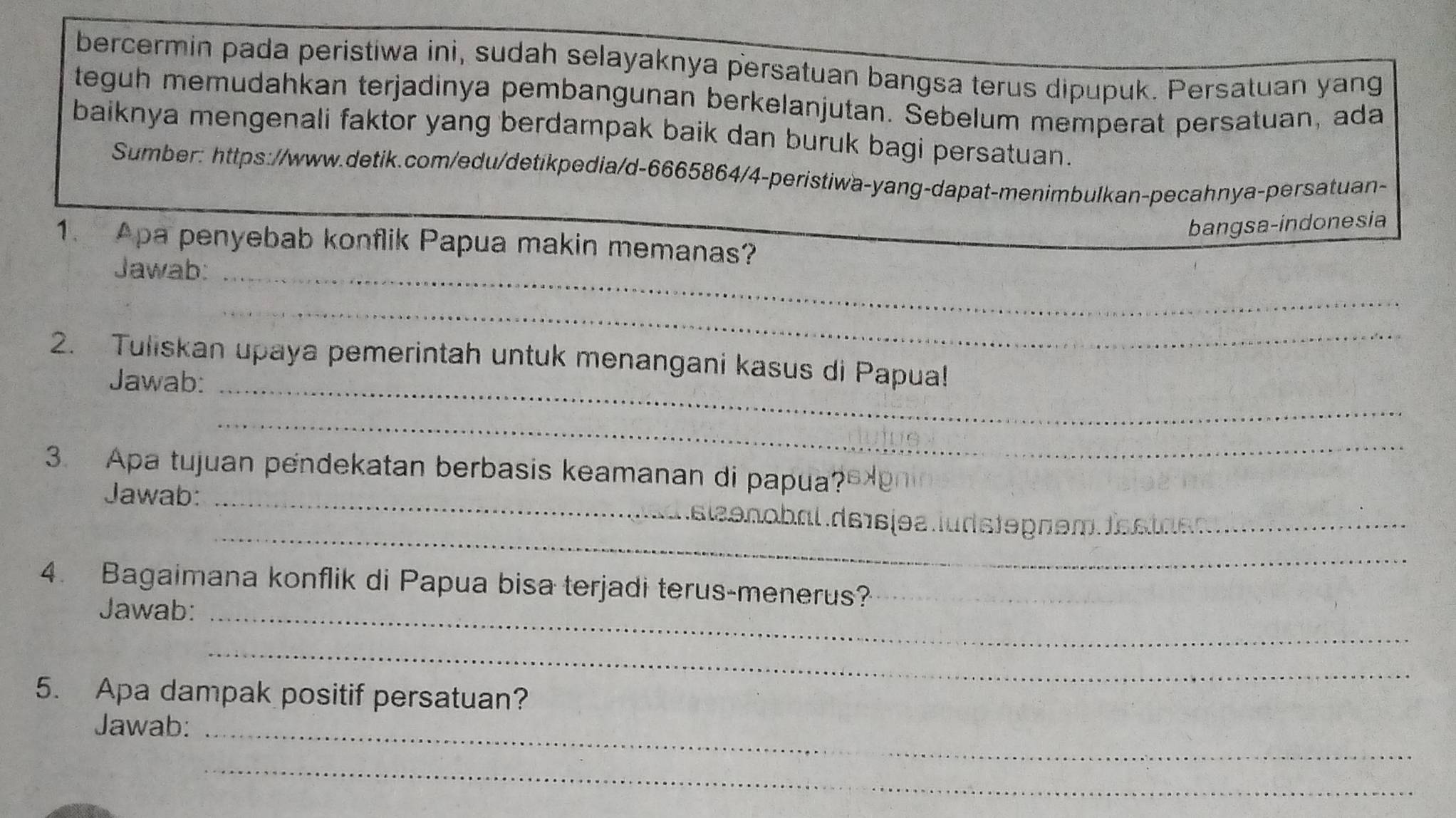 bercermin pada peristiwa ini, sudah selayaknya persatuan bangsa terus dipupuk. Persatuan yang 
teguh memudahkan terjadinya pembangunan berkelanjutan. Sebelum memperat persatuan, ada 
baiknya mengenali faktor yang berdampak baik dan buruk bagi persatuan. 
Sumber: https://www.detik.com/edu/detikpedia/d-6665864/4-peristiwa-yang-dapat-menimbulkan-pecahnya-persatuan- 
bangsa-indonesia 
1. Apa penyebab konflik Papua makin memanas? 
Jawab:_ 
_ 
2. Tuliskan upaya pemerintah untuk menangani kasus di Papua! 
Jawab:_ 
_ 
3. Apa tujuan pendekatan berbasis keamanan di papua? 
Jawab:_ 
_ 
eenobal de16íes.iudstepãem. festaes_ 
4. Bagaimana konflik di Papua bisa terjadi terus-menerus? 
Jawab:_ 
_ 
5. Apa dampak positif persatuan? 
Jawab:_ 
_