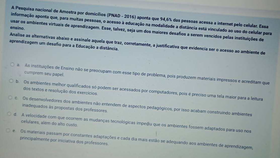 A Pesquisa nacional de Amostra por domicílios (PNAD - 2016) aponta que 94,6% das pessoas acessa a internet pelo celular. Essa
informação aponta que, para muitas pessoas, o acesso à educação na modalidade a distância está vinculado ao uso do celular para
ensino.
usar os ambientes virtuais de aprendizagem. Esse, talvez, seja um dos maiores desafios a serem vencidos pelas instituições de
Analise as alternativas abaixo e assinale aquela que traz, corretamente, a justificativa que evidencia ser o acesso ao ambiente de
aprendizagem um desafo para a Educação a distância.
cumprem seu papel.
a. As instituições de Ensino não se preocupam com esse tipo de problema, pois produzem materiais impressos e acreditam que
b. Os ambientes melhor qualificados só podem ser acessados por computadores, pois é preciso uma tela maior para a leitura
dos textos e resolução dos exercícios.
c. Os desenvolvedores dos ambientes não entendem de aspectos pedagógicos, por isso acabam construindo ambientes
inadequados às propostas dos professores.
d. A velocidade com que ocorrem as mudanças tecnológicas impediu que os ambientes fossem adaptados para uso nos
celulares, além do alto custo.
e Os materiais passam por constantes adaptações e cada dia mais estão se adequando aos ambientes de aprendizagem,
principalmente por iniciativa dos professores.