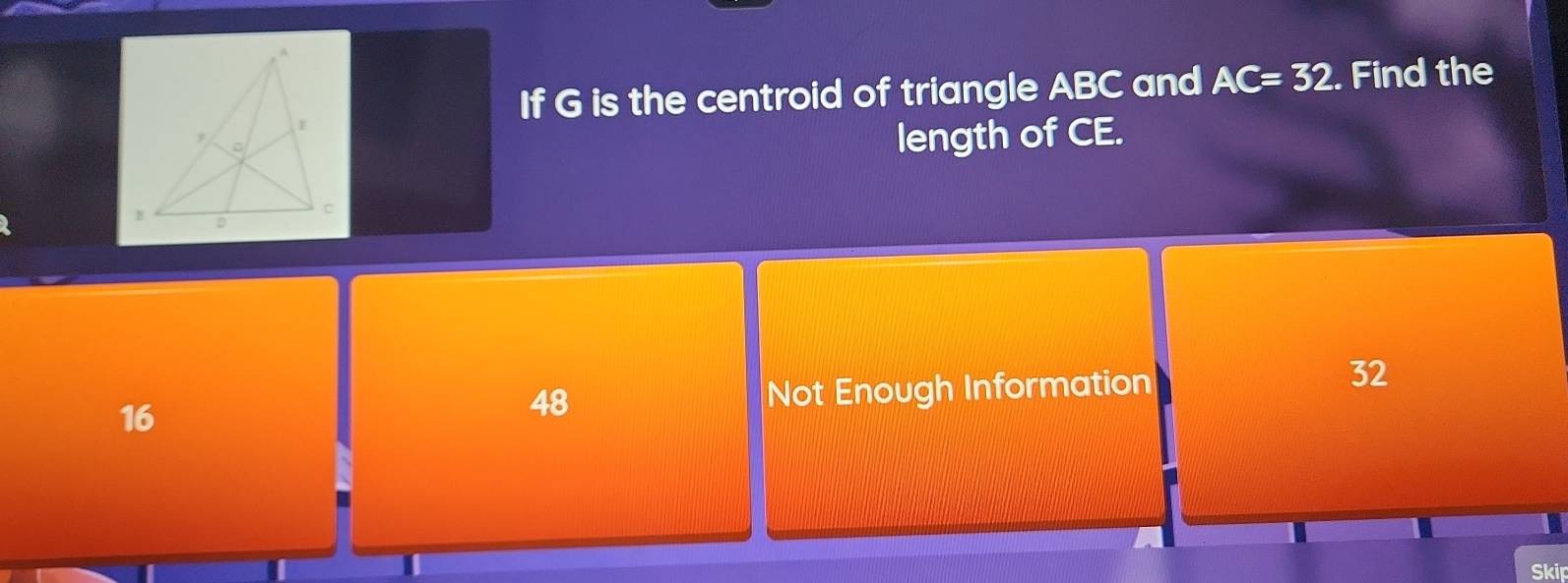 If G is the centroid of triangle ABC and AC=32. Find the
length of CE.
16 Not Enough Information
32
48
Skip