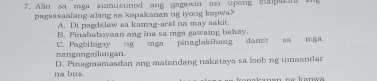 Alin sa mga sumusuned ang gagawin mo upang mapan 
pagsasaalang-alang sa kapakanan ug iyong kapwa?
A. Di pagdalaw sa kamag-aral na may sakit
B. Pinababayaan ang ina sa mga gawaing bahay.
nangangailangan. C. Pagbibigay ng mga pinaglakihang damit sa mga
na bus. D. Pinagmamasdan ang matandang naketayo sa loob ng umaandar