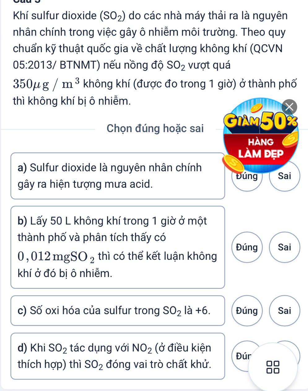 Khí sulfur dioxide (SO_2) do các nhà máy thải ra là nguyên
nhân chính trong việc gây ô nhiễm môi trường. Theo quy
chuẩn kỹ thuật quốc gia về chất lượng không khí (QCVN
05:20 1 3/ BTNMT) nếu nồng độ SO_2 vượt quá
350mu g/m^3 không khí (được đo trong 1 giờ) ở thành phố
thì không khí bị ô nhiễm.
X
Chọn đúng hoặc sai
GIAM50%
HÀnG
làm đẹp
a) Sulfur dioxide là nguyên nhân chính
Đúng Sai
gây ra hiện tượng mưa acid.
b) Lấy 50 L không khí trong 1 giờ ở một
thành phố và phân tích thấy có
Đúng Sai
0,012mgSO_2 thì có thể kết luận không
khí ở đó bị ô nhiễm.
c) Số oxi hóa của sulfur trong SO_2la+6. Đúng Sai
d) Khi SO_2 tác dụng với NO_2 (ở điều kiện
Đúr
thích hợp) thì SO_2 đóng vai trò chất khử.