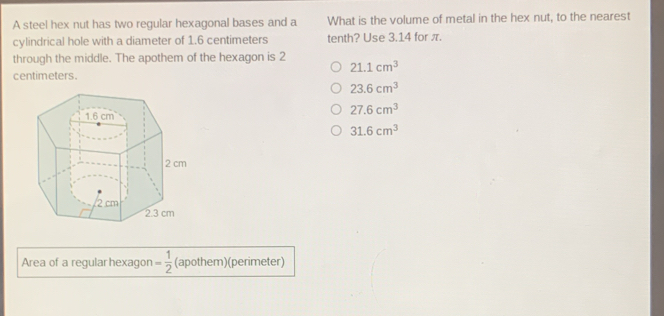 A steel hex nut has two regular hexagonal bases and a What is the volume of metal in the hex nut, to the nearest
cylindrical hole with a diameter of 1.6 centimeters tenth? Use 3.14 for π.
through the middle. The apothem of the hexagon is 2
21.1cm^3
centimeters.
23.6cm^3
27.6cm^3
31.6cm^3
Area of a regular hexagon = 1/2  (apothem)(perimeter)