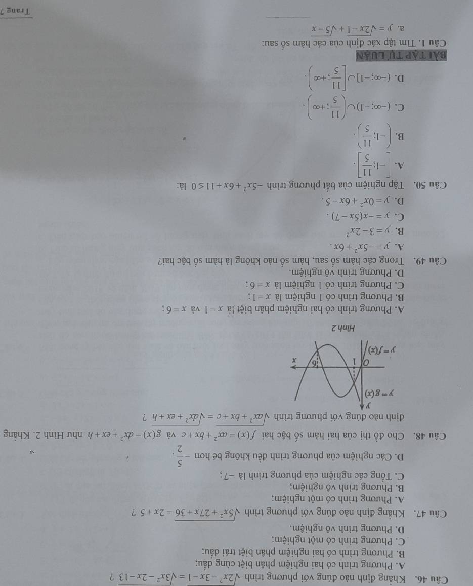 Khẳng định nào đúng với phương trình sqrt(2x^2-3x-1)=sqrt(3x^2-2x-13) ?
A. Phương trình có hai nghiệm phân biệt cùng dấu;
B. Phương trình có hai nghiệm phân biệt trái dấu;
C. Phương trình có một nghiệm;
D. Phương trình vô nghiệm.
Câu 47. Khẳng định nào đúng với phương trình sqrt(5x^2+27x+36)=2x+5 ?
A. Phương trình có một nghiệm;
B. Phương trình vô nghiệm;
C. Tổng các nghiệm của phương trình là −7 ;
D. Các nghiệm của phương trình đều không bé hơn - 5/2 .
Câu 48. Cho đồ thị của hai hàm số bậc hai f(x)=ax^2+bx+c và g(x)=dx^2+ex+h như Hình 2. Khẳng
định nào đúng với phương trình sqrt(ax^2+bx+c)=sqrt(dx^2+ex+h) ?
Hình 2
A. Phương trình có hai nghiệm phân biệt là x=1 và x=6;
B. Phương trình có 1 nghiệm là x=1
C. Phương trình có 1 nghiệm là x=6
D. Phương trình vô nghiệm.
Câu 49. Trong các hàm số sau, hàm số nào không là hàm số bậc hai?
A. y=-5x^2+6x.
B. y=3-2x^2
C. y=-x(5x-7).
D. y=0x^2+6x-5.
Câu 50. Tập nghiệm của bất phương trình -5x^2+6x+11≤ 0 là:
A. [-1; 11/5 ].
B. (-1; 11/5 ).
C. (-∈fty ;-1)∪ ( 11/5 ;+∈fty ).
D. (-∈fty ;-1]∪ [ 11/5 ;+∈fty ).
bài táp tự luản
Câu 1. Tìm tập xác định của các hàm số sau:
a. y=sqrt(2x-1)+sqrt(5-x)
Trang 7