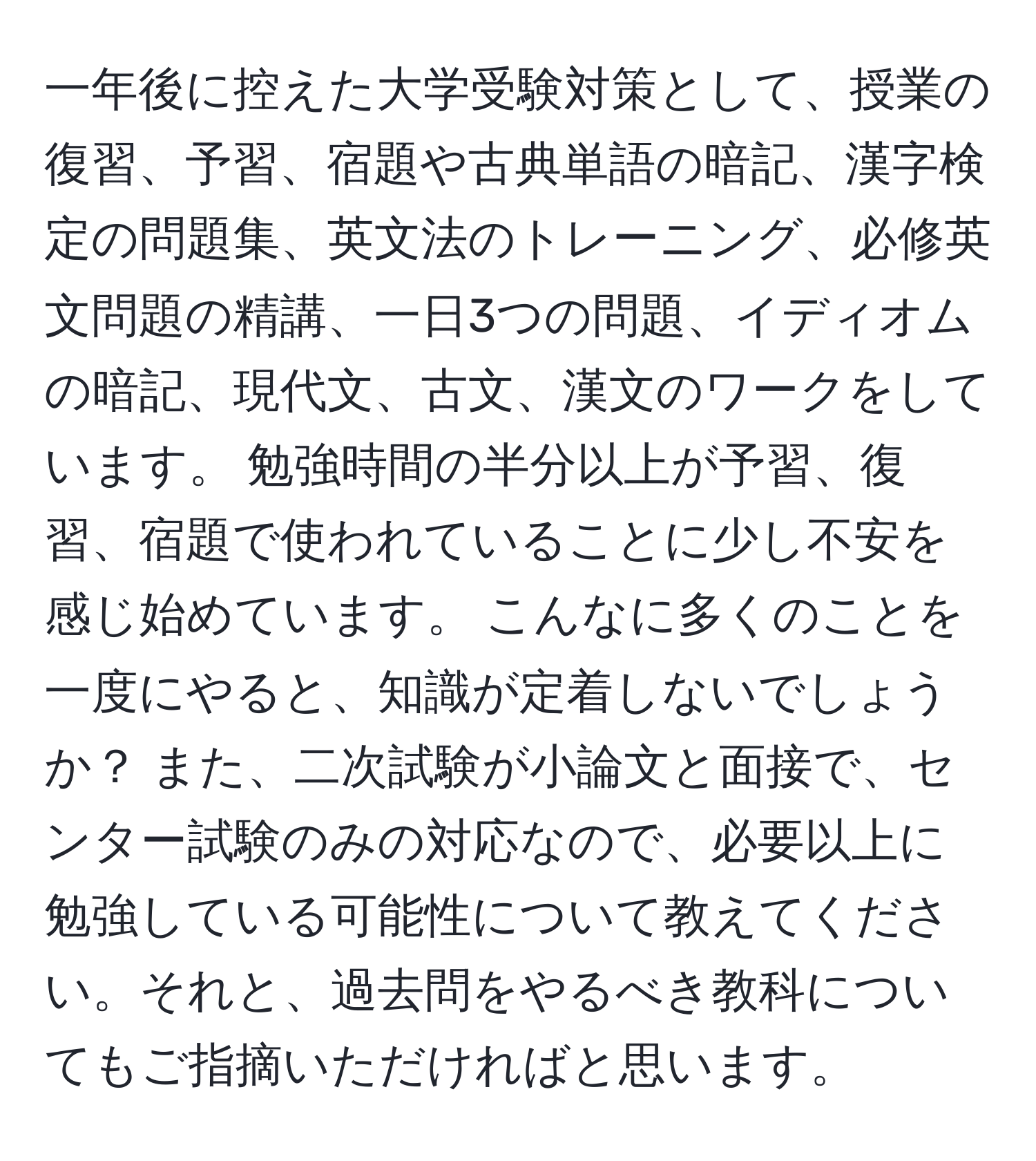 一年後に控えた大学受験対策として、授業の復習、予習、宿題や古典単語の暗記、漢字検定の問題集、英文法のトレーニング、必修英文問題の精講、一日3つの問題、イディオムの暗記、現代文、古文、漢文のワークをしています。 勉強時間の半分以上が予習、復習、宿題で使われていることに少し不安を感じ始めています。 こんなに多くのことを一度にやると、知識が定着しないでしょうか？ また、二次試験が小論文と面接で、センター試験のみの対応なので、必要以上に勉強している可能性について教えてください。それと、過去問をやるべき教科についてもご指摘いただければと思います。