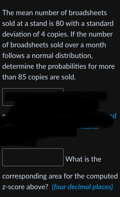 The mean number of broadsheets 
sold at a stand is 80 with a standard 
deviation of 4 copies. If the number 
of broadsheets sold over a month 
follows a normal distribution, 
determine the probabilities for more 
than 85 copies are sold. 
d 
What is the 
corresponding area for the computed 
z-score above? (four decimal places)