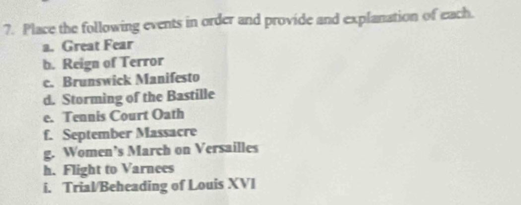 Place the following events in order and provide and explanation of each. 
a. Great Fear 
b. Reign of Terror 
c. Brunswick Manifesto 
d. Storming of the Bastille 
e. Tennis Court Oath 
f. September Massacre 
g. Women’s March on Versailles 
h. Flight to Varnees 
i. Trial/Beheading of Louis XVI