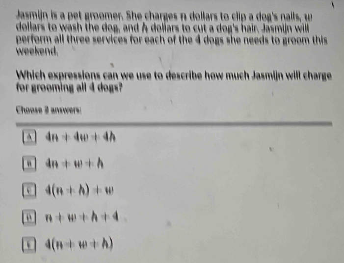 Jasmijn is a pet groomer. She charges n dollars to clip a dog's nails, w
dellars to wash the dog, and A dollars to cut a dog's hair. Jasmijn will
perform all three services for each of the 4 dogs she needs to groom this
weekend.
Which expressions can we use to describe how much Jasmijn will charge
for groeming all 4 dogs?
Choose 2 answers
4n+4w+4h
“ 4n+w+h
e 4(n+h)+w
n+w+h+4
4(n+w+h)