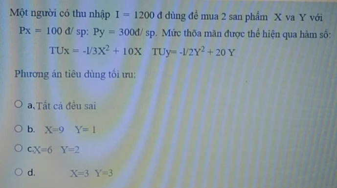 Một người có thu nhập I=1200 đ dùng đề mua 2 san phẩm X va Y với
Px=100d/ sp : Py=300d/sp. Mức thõa mãn được thể hiện qua hàm số:
TUx=-1/3X^2+10X TU y=-1/2Y^2+20Y
Phương án tiêu dùng tối ưu:.Tất cả đều sai
b. X=9Y=1
C X=6Y=2
d. X=3Y=3