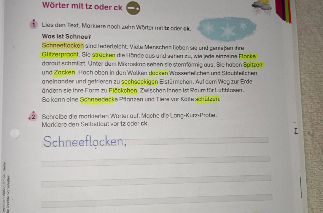 Wörter mit tz oder ck 
1 Lies den Text. Markiere noch zehn Wörter mit tz oder ck. 
Was ist Schnee? 
Schneeflocken sind federleicht. Viele Menschen lieben sie und genießen ihre 
Glitzerpracht. Sie strecken die Hände aus und sehen zu, wie jede einzelne Flocke 
darauf schmilzt. Unter dem Mikroskop sehen sie sternförmig aus: Sie haben Spitzen 
und Zacken. Hoch oben in den Wolken docken Wasserteilchen und Staubteilchen 
aneinander und gefrieren zu sechseckigen Eistürmchen. Auf dem Weg zur Erde 
ändern sie ihre Form zu Flöckchen. Zwischen ihnen ist Raum für Luftblasen. 
So kann eine Schneedecke Pflanzen und Tiere vor Kälte schützen. 
2 Schreibe die markierten Wörter auf. Mache die Lang-Kurz-Probe. 
Markiere den Selbstlaut vor tz oder ck. 
Schneeflocken, 
2