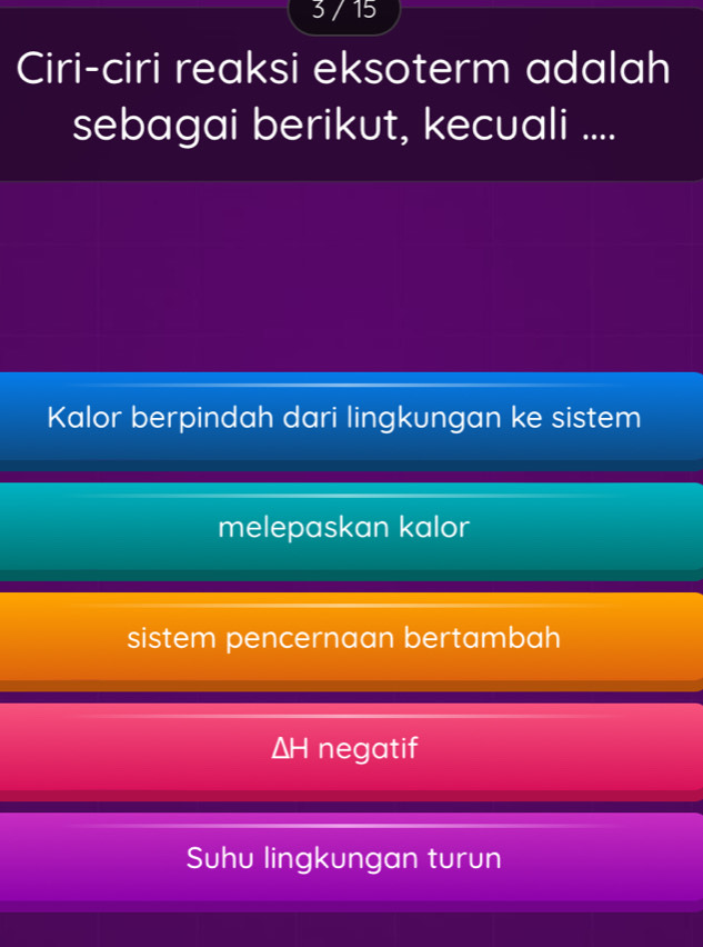 3 / 15
Ciri-ciri reaksi eksoterm adalah
sebagai berikut, kecuali ....
Kalor berpindah dari lingkungan ke sistem
melepaskan kalor
sistem pencernaan bertambah
ΔH negatif
Suhu lingkungan turun