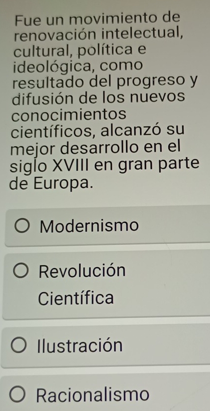 Fue un movimiento de
renovación intelectual,
cultural, política e
ideológica, como
resultado del progreso y
difusión de los nuevos
conocimientos
científicos, alcanzó su
mejor desarrollo en el
siglo XVIII en gran parte
de Europa.
Modernismo
Revolución
Científica
Ilustración
Racionalismo