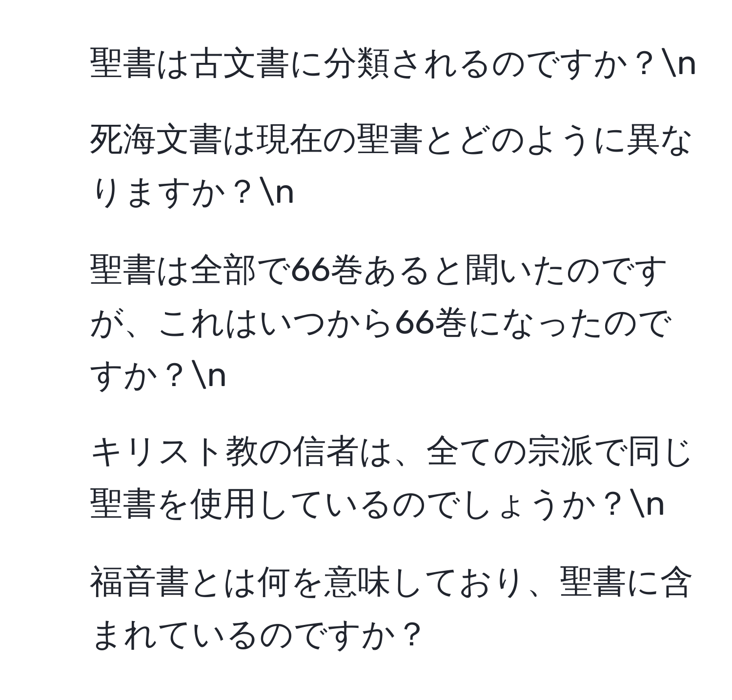 聖書は古文書に分類されるのですか？n
2) 死海文書は現在の聖書とどのように異なりますか？n
3) 聖書は全部で66巻あると聞いたのですが、これはいつから66巻になったのですか？n
4) キリスト教の信者は、全ての宗派で同じ聖書を使用しているのでしょうか？n
5) 福音書とは何を意味しており、聖書に含まれているのですか？