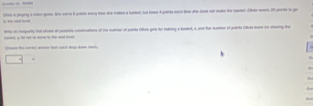 Chumitur D. 1544BY 
Otvia is playing a videe game. She earns 6 points every time she makes a basket, but loses 4 points each time she does not make the basket. Clivia needs 20 points to go 
to the nexd lovel. 
Whle an inequalily ttat show all possible combinations of the number of points Otivia gets for making a basket, x, and the number of points Olivia loses for missing the 
Seskut, y, for her to move to the nad level. 
Choose the correct answer from each drop-down menu. 
a 
Qu 
Q 
Ove 
Que