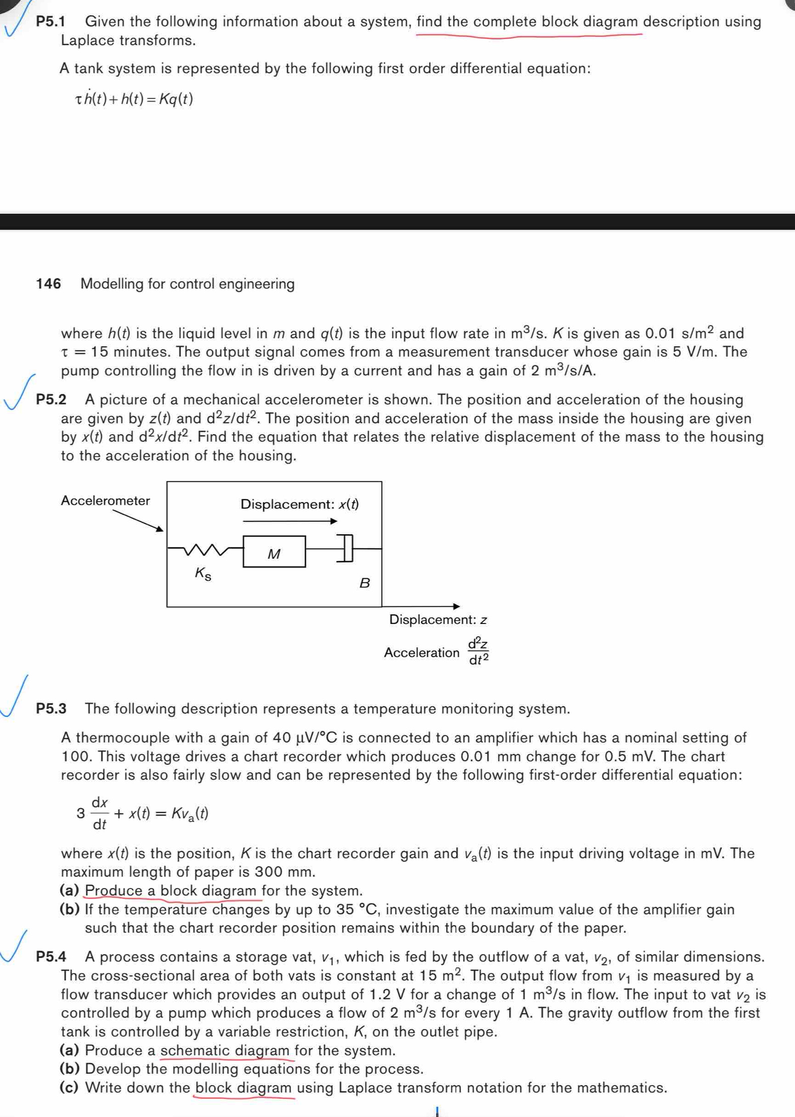 P5.1 Given the following information about a system, find the complete block diagram description using
Laplace transforms.
A tank system is represented by the following first order differential equation:
tau h(t)+h(t)=Kq(t)
146 Modelling for control engineering
where h(t) is the liquid level in m and q(t) is the input flow rate in m^3/s. K is given as 0.01s/m^2 and
tau =15 minutes. The output signal comes from a measurement transducer whose gain is 5 V/m. The
pump controlling the flow in is driven by a current and has a gain of 2m^3/s/A.
P5.2 A picture of a mechanical accelerometer is shown. The position and acceleration of the housing
are given by z(t) and d^2z/dt^2. The position and acceleration of the mass inside the housing are given
by x(t) and d^2x/dt^2. Find the equation that relates the relative displacement of the mass to the housing
to the acceleration of the housing.
P5.3 The following description represents a temperature monitoring system.
A thermocouple with a gain of 40mu V/^circ C is connected to an amplifier which has a nominal setting of
100. This voltage drives a chart recorder which produces 0.01 mm change for 0.5 mV. The chart
recorder is also fairly slow and can be represented by the following first-order differential equation:
3 dx/dt +x(t)=Kv_a(t)
where . x(t) ) is the position, K is the chart recorder gain and v_a(t) is the input driving voltage in mV. The
maximum length of paper is 300 mm.
(a) Produce a block diagram for the system.
(b) If the temperature changes by up to 35°C , investigate the maximum value of the amplifier gain
such that the chart recorder position remains within the boundary of the paper.
P5.4 A process contains a storage vat, V_1 , which is fed by the outflow of a vat, v_2 , of similar dimensions.
The cross-sectional area of both vats is constant at 15m^2. The output flow from v₁ is measured by a
flow transducer which provides an output of 1.2 V for a change of 1m^3/ 's in flow. The input to vat v₂ is
controlled by a pump which produces a flow of 2m^3 s for every 1 A. The gravity outflow from the first
tank is controlled by a variable restriction, K, on the outlet pipe.
(a) Produce a schematic diagram for the system.
(b) Develop the modelling equations for the process.
(c) Write down the block diagram using Laplace transform notation for the mathematics.