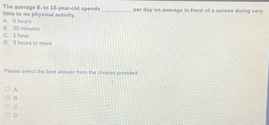 The average 8 - to 18 -year-old spends _per day on average in front of a screen doing very
little to no physical activity.
A. 0 hours
B. 30 minutes
C. 1 hour
D. 3 hours or more
Please select the best answer from the choices provided.
A
B
C
D