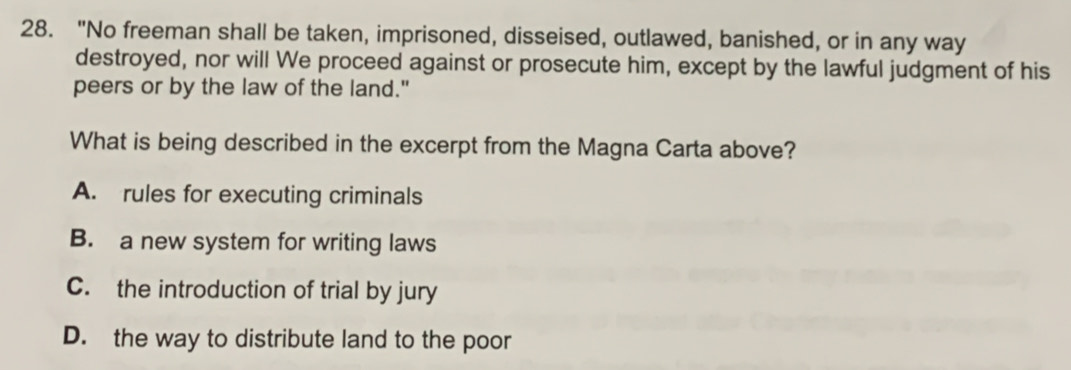 "No freeman shall be taken, imprisoned, disseised, outlawed, banished, or in any way
destroyed, nor will We proceed against or prosecute him, except by the lawful judgment of his
peers or by the law of the land."
What is being described in the excerpt from the Magna Carta above?
A. rules for executing criminals
B. a new system for writing laws
C. the introduction of trial by jury
D. the way to distribute land to the poor