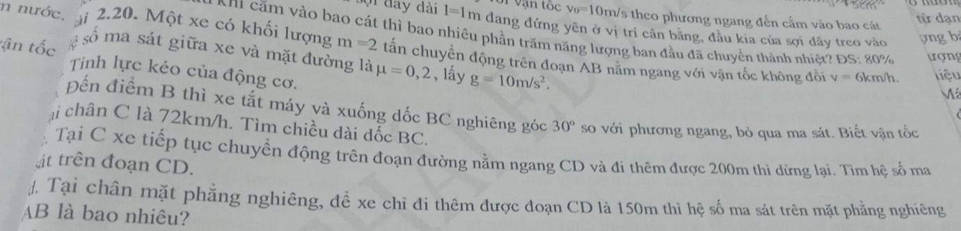 S1 vận tốc v_0=10m h/s theo phương ngang đến cấm vào bao cát 
từ dạn 
ộ i đay dài l=1m đang đứng yên ở vị trí cân băng, đầu kia của sợi dây treo vào ợng b 
* hi ăm vào bao cát thì bao nhiêu phần trăm năng lượng ban đầu đã chuyển thành nhiệt? ĐS: 80% ượng 
n nước. à 2.20. Một xe có khối lượng m=2 tấn chuyển động trên đoạn AB nằm ngang với vận tốc không đổi 
số ma sát giữa xe và mặt đường là mu =0,2
tận tốc , lấy g=10m/s^2. 
Tính lực kéo của động cơ.
v= 6km/h. liệu
M
Đến điểm B thì xe tắt máy và xuống dốc BC nghiêng góc 30° so với phương ngang, bỏ qua ma sát. Biết vận tốc 
ại chân C là 72km/h. Tìm chiều dài dốc BC. 
Tại C xe tiếp tục chuyển động trên đoạn đường nằm ngang CD và đi thêm được 200m thì dừng lại. Tìm hệ số ma 
át trên đoạn CD. 
J. Tại chân mặt phẳng nghiêng, để xe chỉ đi thêm được đoạn CD là 150m thì hệ số ma sát trên mặt phẳng nghiêng
AB là bao nhiêu?