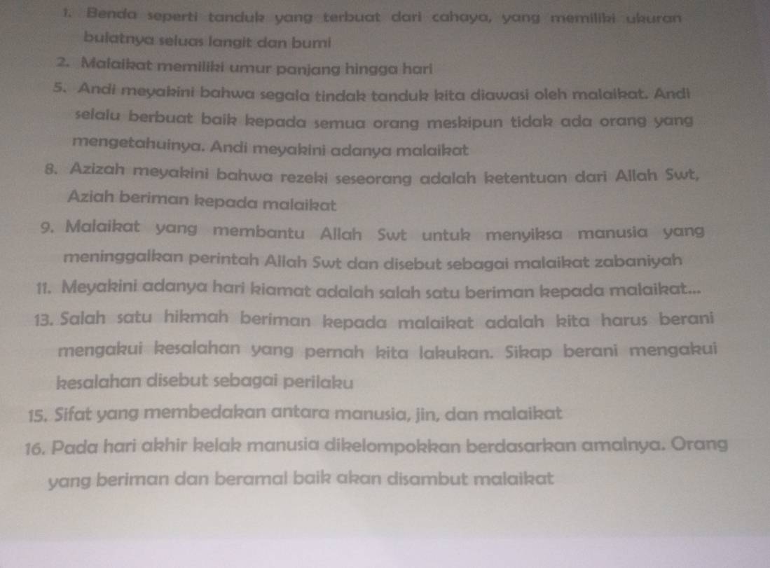 Benda seperti tanduk yang terbuat dari cahaya, yang memiliki ukuran 
bulatnya seluas langit dan bumi 
2. Malaikat memiliki umur panjang hingga hari 
5. Andi meyakini bahwa segala tindak tanduk kita diawasi oleh malaikat. Andi 
selalu berbuat baik kepada semua orang meskipun tidak ada orang yang 
mengetahuinya. Andi meyakini adanya malaikat 
8. Azizah meyakini bahwa rezeki seseorang adalah ketentuan dari Allah Swt, 
Aziah beriman kepada malaikat 
9. Malaikat yang membantu Allah Swt untuk menyiksa manusia yang 
meninggalkan perintah Allah Swt dan disebut sebagai malaikat zabaniyah 
11. Meyakini adanya hari kiamat adalah salah satu beriman kepada malaikat... 
13. Salah satu hikmah beriman kepada malaikat adalah kita harus berani 
mengakui kesalahan yang pernah kita lakukan. Sikap berani mengakui 
kesalahan disebut sebagai perilaku 
15. Sifat yang membedakan antara manusia, jin, dan malaikat 
16. Pada hari akhir kelak manusia dikelompokkan berdasarkan amalnya. Orang 
yang beriman dan beramal baik akan disambut malaikat