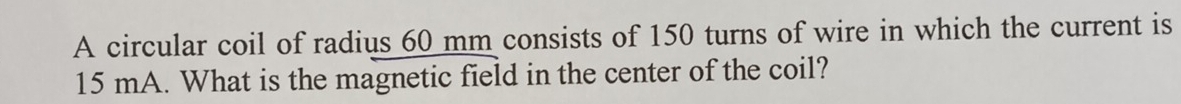 A circular coil of radius 60 mm consists of 150 turns of wire in which the current is
15 mA. What is the magnetic field in the center of the coil?