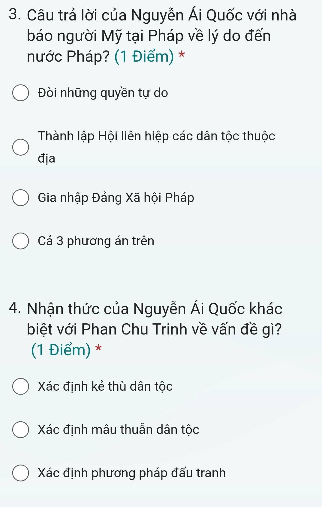 Câu trả lời của Nguyễn Ái Quốc với nhà
báo người Mỹ tại Pháp về lý do đến
nước Pháp? (1 Điểm) *
Đòi những quyền tự do
Thành lập Hội liên hiệp các dân tộc thuộc
địa
Gia nhập Đảng Xã hội Pháp
Cả 3 phương án trên
4. Nhận thức của Nguyễn Ái Quốc khác
biệt với Phan Chu Trinh về vấn đề gì?
(1 Điểm) *
Xác định kẻ thù dân tộc
Xác định mâu thuẫn dân tộc
Xác định phương pháp đấu tranh