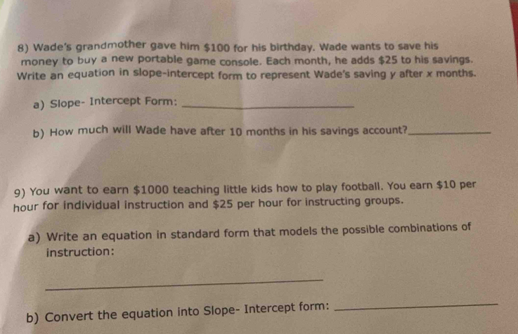 Wade's grandmother gave him $100 for his birthday. Wade wants to save his 
money to buy a new portable game console. Each month, he adds $25 to his savings. 
Write an equation in slope-intercept form to represent Wade's saving y after x months. 
a) Slope- Intercept Form:_ 
b) How much will Wade have after 10 months in his savings account?_ 
9) You want to earn $1000 teaching little kids how to play football. You earn $10 per
hour for individual instruction and $25 per hour for instructing groups. 
a) Write an equation in standard form that models the possible combinations of 
instruction: 
_ 
b) Convert the equation into Slope- Intercept form: 
_