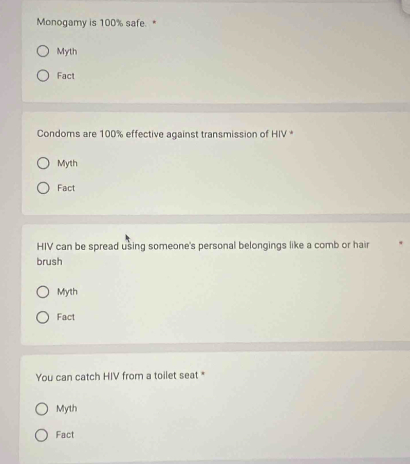 Monogamy is 100% safe. *
Myth
Fact
Condoms are 100% effective against transmission of HIV *
Myth
Fact
HIV can be spread using someone's personal belongings like a comb or hair
brush
Myth
Fact
You can catch HIV from a toilet seat *
Myth
Fact