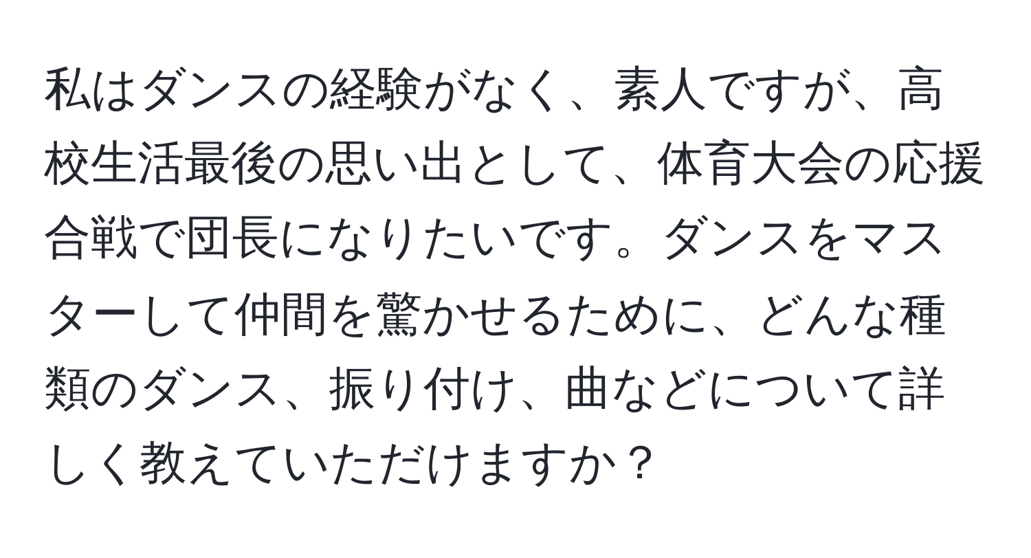 私はダンスの経験がなく、素人ですが、高校生活最後の思い出として、体育大会の応援合戦で団長になりたいです。ダンスをマスターして仲間を驚かせるために、どんな種類のダンス、振り付け、曲などについて詳しく教えていただけますか？