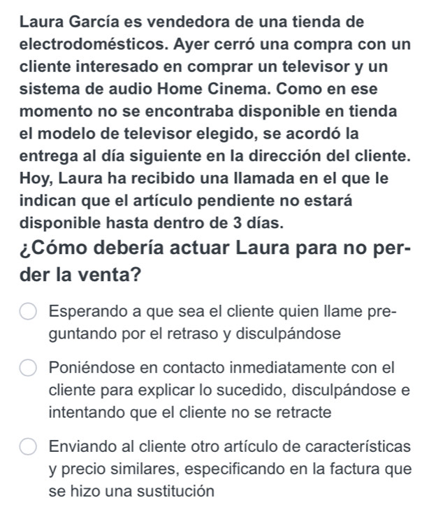 Laura García es vendedora de una tienda de
electrodomésticos. Ayer cerró una compra con un
cliente interesado en comprar un televisor y un
sistema de audio Home Cinema. Como en ese
momento no se encontraba disponible en tienda
el modelo de televisor elegido, se acordó la
entrega al día siguiente en la dirección del cliente.
Hoy, Laura ha recibido una llamada en el que le
indican que el artículo pendiente no estará
disponible hasta dentro de 3 días.
¿Cómo debería actuar Laura para no per-
der la venta?
Esperando a que sea el cliente quien llame pre-
guntando por el retraso y disculpándose
Poniéndose en contacto inmediatamente con el
cliente para explicar lo sucedido, disculpándose e
intentando que el cliente no se retracte
Enviando al cliente otro artículo de características
y precio similares, especificando en la factura que
se hizo una sustitución