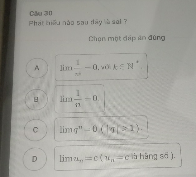 Phát biểu nào sau đây là sai ?
Chọn một đáp an đúng
*
A limlimits  1/n^k =0 , với k∈ N^(·) .
B lim  1/n =0.
C lim q^n=0(|q|>1).
D lim u_n=c(u_n=c là hằng số ).