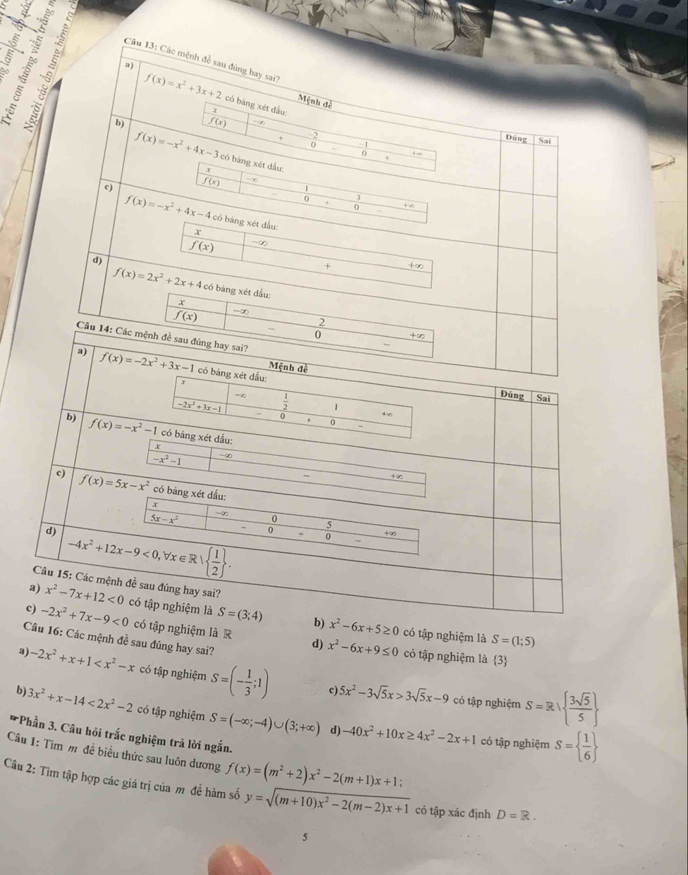 Các mệnh đề sau đúng hay sai'
Th a)
f(x)=x^2+3x+2 có bảng xét đầu:
Mệnh đề
b)
f(x) -∞
Đúng Sai
f(x)=-x^2+4x-3 có bảng xét dấu:
 (-2)/0-0+  (-1)/+ frac +∈fty 
Y
c)
f(x) -7
 (13+x)/0+0- 
f(x)=-x^2+4x-4 có băng xét dấu:
x
f(x) -∞
d)
_ +∈fty
+ x_1+x_2= □ /□  
f(x)=2x^2+2x+4 có bàng xét dấu:
x
f(x) -∞
2
0 _  +∈fty
Câu 14: Các mệnh đề sau đúng hay sai?
a) f(x)=-2x^2+3x-1 có bảng xét dấu:
Mệnh đề
beginarrayr x -2x^2+3x-1endarray |+x -2x^2+3x-1endvmatrix
Đúng Sai
b) f(x)=-x^2-1 có bảng xét dấu:
-x^2-1 ∞
frac +x
c) f(x)=5x-x^2 có bàng xét dấu:
x
5x-x^2  (-∈fty )/-0  5/+0  (+∈fty )/- 
d) -4x^2+12x-9<0,forall x∈ R|  1/2  .
Câu 15: Các mệnh đề sau đúng hay sai?
a) x^2-7x+12<0</tex>
c) -2x^2+7x-9<0</tex> có tập nghiệm là S=(3;4) b) x^2-6x+5≥ 0 có tập nghiệm là S=(1;5)
Câu 16: Các mệnh đề sau đúng hay sai?
có tập nghiệm là R d) x^2-6x+9≤ 0 có tập nghiệm là 3
a) -2x^2+x+1 có tập nghiệm S=(- 1/3 ;1) 5x^2-3sqrt(5)x>3sqrt(5)x-9 S=R|  3sqrt(5)/5 
c)
có tập nghiệm
b) 3x^2+x-14<2x^2-2 có tập nghiệm S=(-∈fty ;-4)∪ (3;+∈fty ) -40x^2+10x≥ 4x^2-2x+1
d)
Phần 3. Câu hỏi trắc nghiệm trả lời ngắn.
có tập nghiệm S=  1/6 
Câu 1: Tìm m đề biểu thức sau luôn dương f(x)=(m^2+2)x^2-2(m+1)x+1;
Câu 2: Tìm tập hợp các giá trị của m đề hàm số y=sqrt((m+10)x^2-2(m-2)x+1) có tập xác định D=R.
5