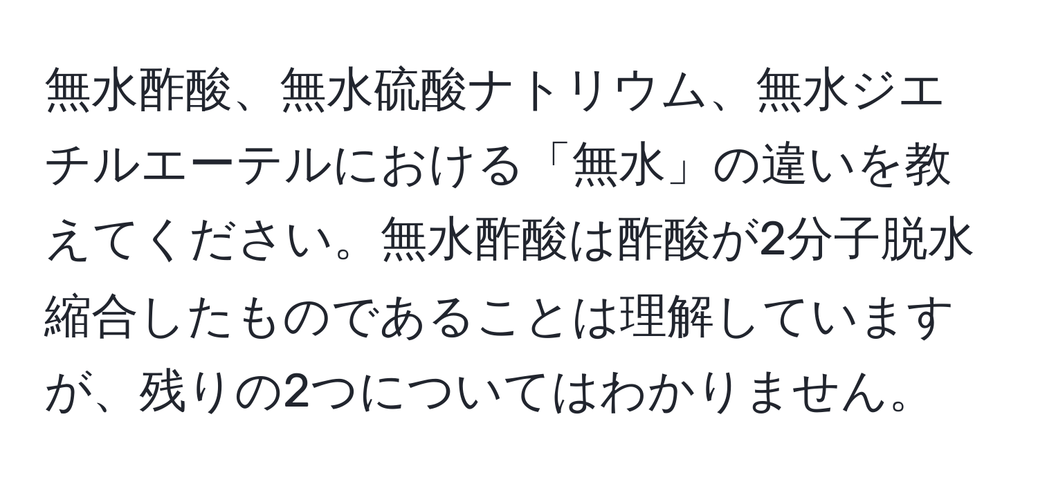 無水酢酸、無水硫酸ナトリウム、無水ジエチルエーテルにおける「無水」の違いを教えてください。無水酢酸は酢酸が2分子脱水縮合したものであることは理解していますが、残りの2つについてはわかりません。