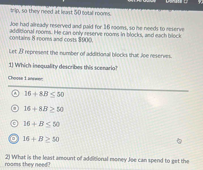 Donate B 97
trip, so they need at least 50 total rooms.
Joe had already reserved and paid for 16 rooms, so he needs to reserve
additional rooms. He can only reserve rooms in blocks, and each block
contains 8 rooms and costs $900.
Let B represent the number of additional blocks that Joe reserves.
1) Which inequality describes this scenario?
Choose 1 answer:
a 16+8B≤ 50
B 16+8B≥ 50
16+B≤ 50
16+B≥ 50
2) What is the least amount of additional money Joe can spend to get the
rooms they need?