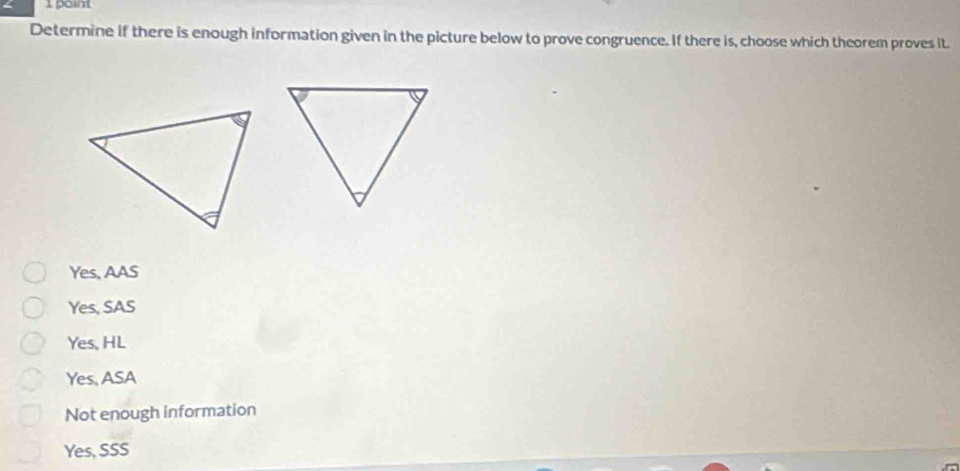 Determine if there is enough information given in the picture below to prove congruence. If there is, choose which theorem proves it.
Yes, AAS
Yes, SAS
Yes, HL
Yes, ASA
Not enough information
Yes, SSS