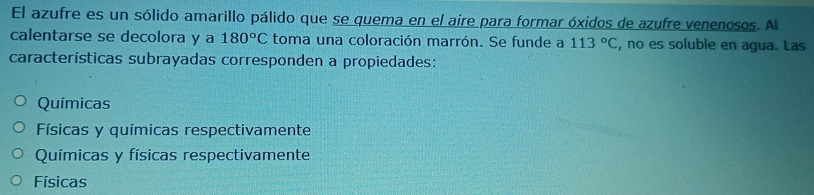 El azufre es un sólido amarillo pálido que se quema en el aire para formar óxidos de azufre venenosos. A
calentarse se decolora y a 180°C toma una coloración marrón. Se funde a 113°C , no es soluble en agua. Las
características subrayadas corresponden a propiedades:
Químicas
Físicas y químicas respectivamente
Químicas y físicas respectivamente
Físicas