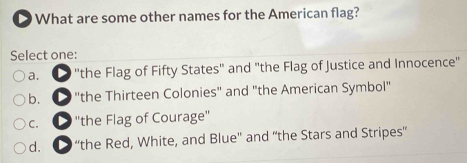 What are some other names for the American flag?
Select one:
a. "the Flag of Fifty States" and "the Flag of Justice and Innocence"
b. ● "the Thirteen Colonies" and "the American Symbol"
C. ''the Flag of Courage''
d. D “the Red, White, and Blue'' and “the Stars and Stripes”