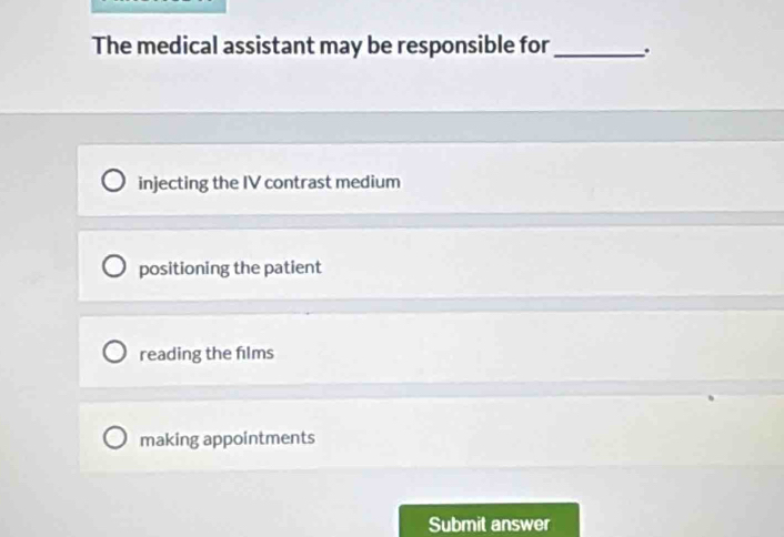 The medical assistant may be responsible for_ .
injecting the IV contrast medium
positioning the patient
reading the films
making appointments
Submit answer