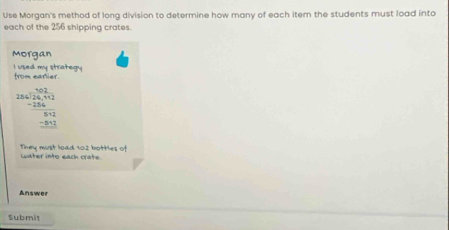 Use Morgan's method of long division to determine how many of each item the students must load into 
each of the 256 shipping crates. 
Morgan 
I used my strategy 
from earlier.
beginarrayr -beginarrayr 12 256encloselongdiv 24 -456 -256 hline 552 -552endarray
They must load 102 bottles of 
Later into each crate. 
Answer 
Submit