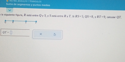 RECTAS, ANGULOSY TRIANGULOS 
Suma de segmentos y puntos medios 
a la siguiente figura, R está entre Q y S, y S está entre R y T. Si RS=5, QS=8 , Y RT=9 , calcular QT.
QT=□ × 5