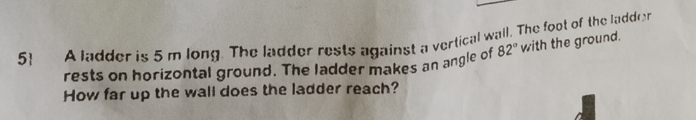 5 A ladder is 5m long. The ladder rests against a vertical wall. The foot of the ladder 
rests on horizontal ground. The ladder makes an angle of 82° with the ground. 
How far up the wall does the ladder reach?