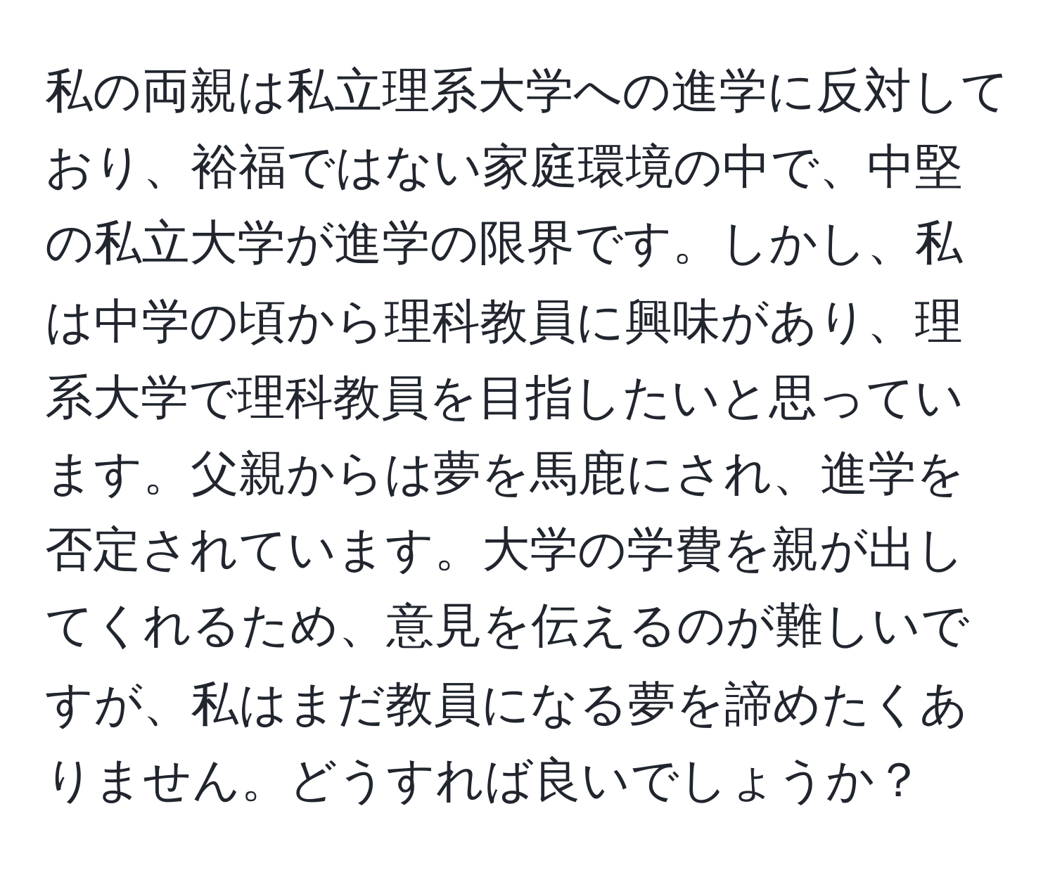 私の両親は私立理系大学への進学に反対しており、裕福ではない家庭環境の中で、中堅の私立大学が進学の限界です。しかし、私は中学の頃から理科教員に興味があり、理系大学で理科教員を目指したいと思っています。父親からは夢を馬鹿にされ、進学を否定されています。大学の学費を親が出してくれるため、意見を伝えるのが難しいですが、私はまだ教員になる夢を諦めたくありません。どうすれば良いでしょうか？