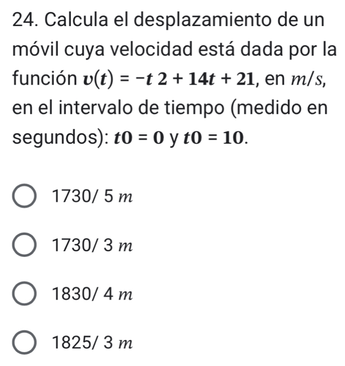 Calcula el desplazamiento de un
móvil cuya velocidad está dada por la
función v(t)=-t2+14t+21 , en m/s,
en el intervalo de tiempo (medido en
segundos): t0=0 y t0=10.
1730/ 5 m
1730/ 3 m
1830/ 4 m
1825/ 3 m