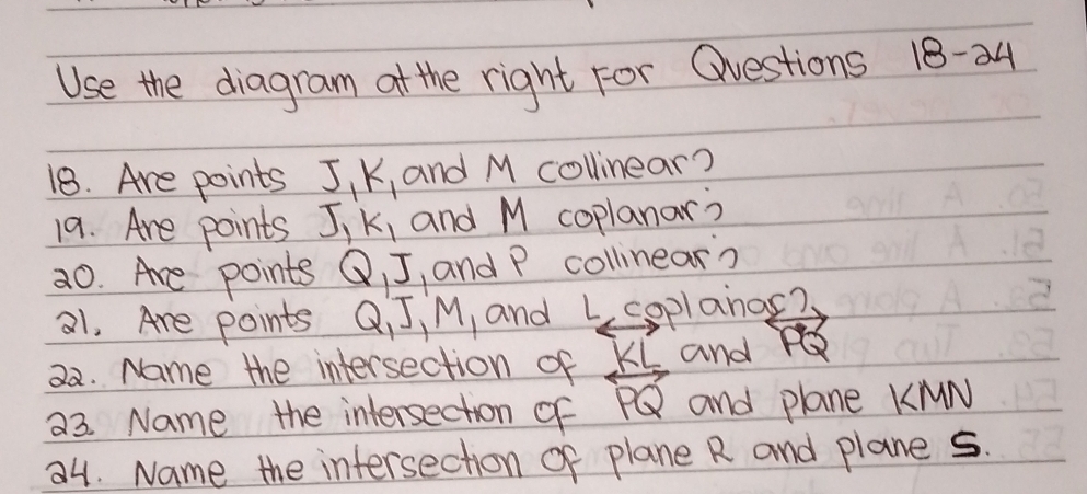 Use the diagram at the right For Qvestions 18-24 
18. Are points J_1K_1 and M collinear? 
19. Are points J_1K_1 and M coplanar? 
20. Are points Q, J , and P collinear? 
21. Are points Q, J, M, and La plano 
22. Name the intersection of overleftrightarrow PQ and overleftrightarrow PQ
a3. Name the intersection of and plane KMN
a4. Name the intersection of plane R and plane 5.