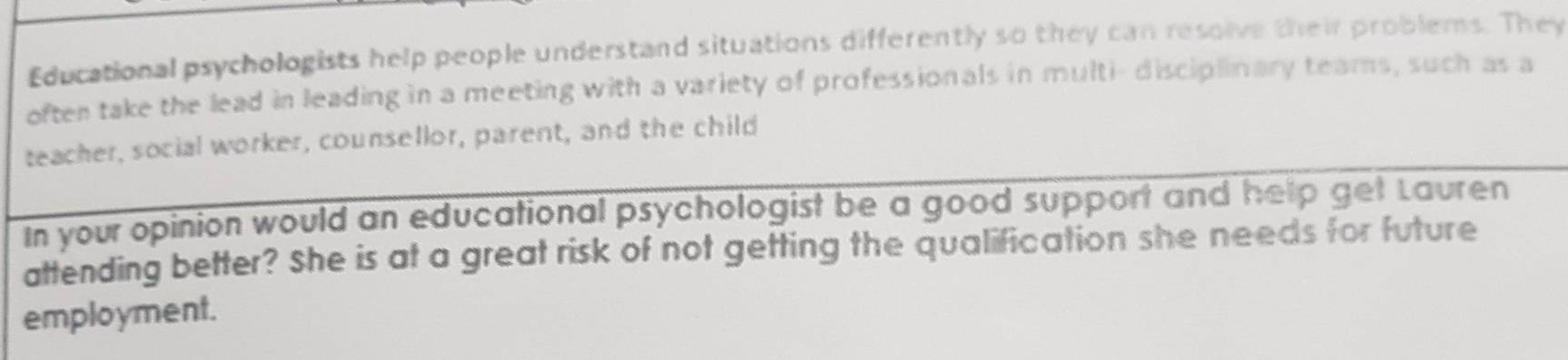 Educational psychologists help people understand situations differently so they can resolve their problems. They 
often take the lead in leading in a meeting with a variety of professionals in multi- disciplinary teams, such as a 
teacher, social worker, counsellor, parent, and the child 
In your opinion would an educational psychologist be a good support and help get Lauren 
attending better? She is at a great risk of not getting the qualification she needs for future 
employment.