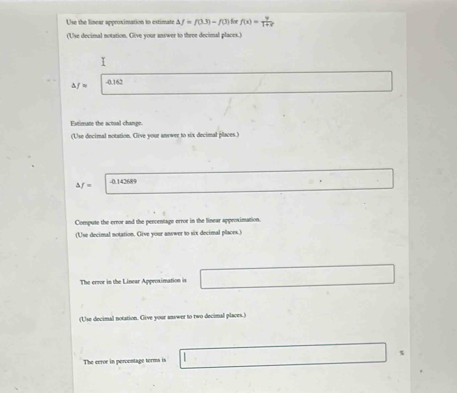 Use the linear approximation to estimate △ f=f(3.3)-f(3) for f(x)= y/1+x 
(Use decimal notation. Give your answer to three decimal places.) 
^ fapprox -0.162
Estimate the actual change. 
(Use decimal notation. Give your answer to six decimal places.)
f= -0.142689
Compute the error and the percentage error in the linear approximation. 
(Use decimal notation. Give your answer to six decimal places.) 
The error in the Linear Approximation is 
(Use decimal notation. Give your answer to two decimal places.)
%
The error in percentage terms is